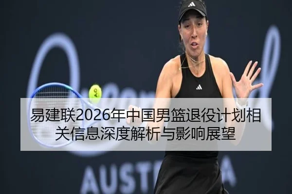 易建联2026年中国男篮退役计划相关信息深度解析与影响展望